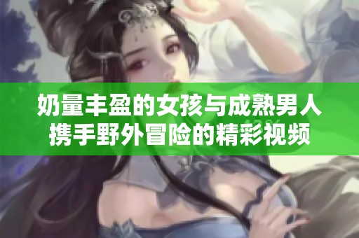 奶量丰盈的女孩与成熟男人携手野外冒险的精彩视频