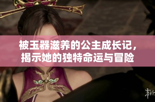 被玉器滋养的公主成长记，揭示她的独特命运与冒险
