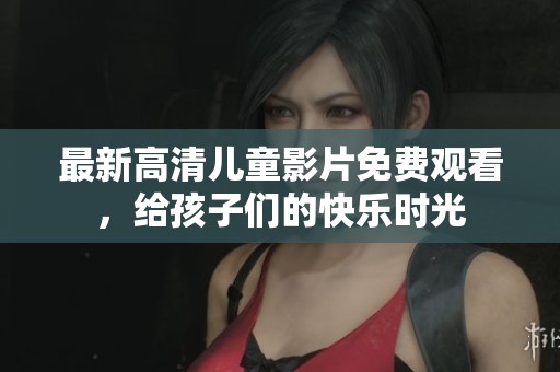 最新高清儿童影片免费观看，给孩子们的快乐时光
