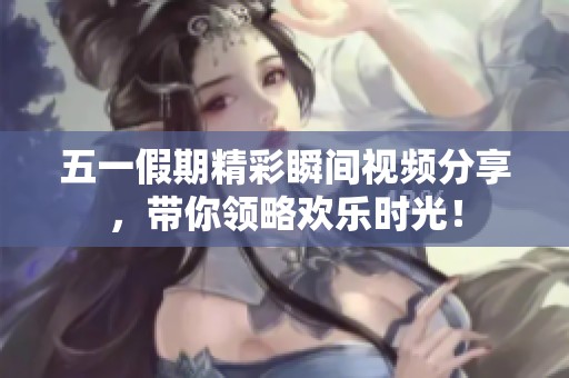 五一假期精彩瞬间视频分享，带你领略欢乐时光！