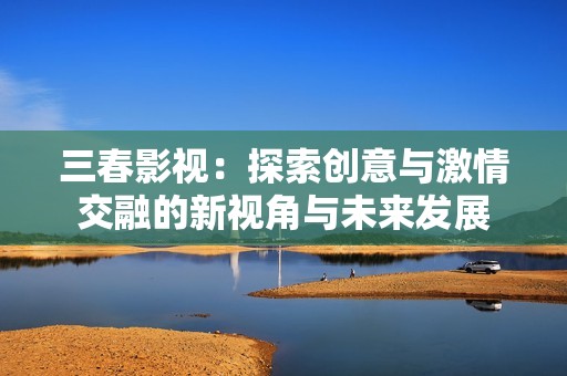 三春影视：探索创意与激情交融的新视角与未来发展