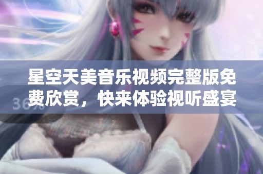 星空天美音乐视频完整版免费欣赏，快来体验视听盛宴！