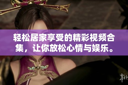 轻松居家享受的精彩视频合集，让你放松心情与娱乐。