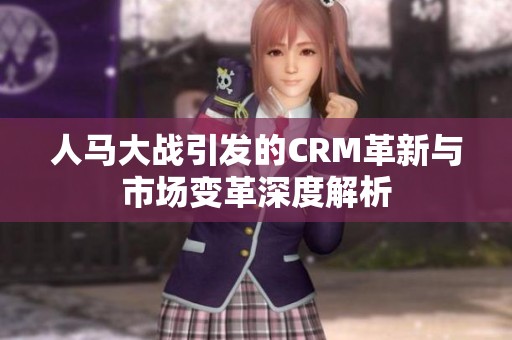 人马大战引发的CRM革新与市场变革深度解析