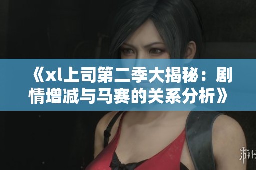 《xl上司第二季大揭秘：剧情增减与马赛的关系分析》