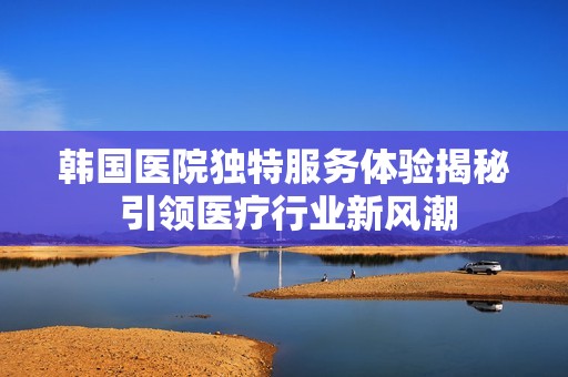 韩国医院独特服务体验揭秘 引领医疗行业新风潮