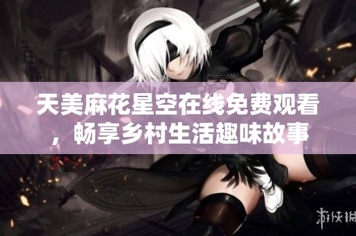 天美麻花星空在线免费观看，畅享乡村生活趣味故事