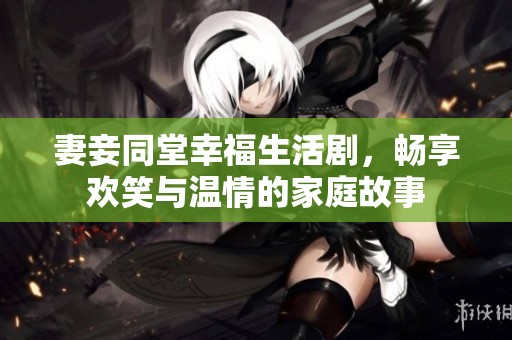 妻妾同堂幸福生活剧，畅享欢笑与温情的家庭故事