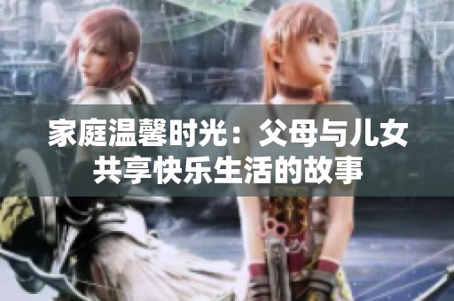 家庭温馨时光：父母与儿女共享快乐生活的故事