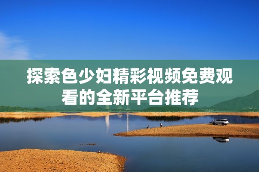 探索色少妇精彩视频免费观看的全新平台推荐