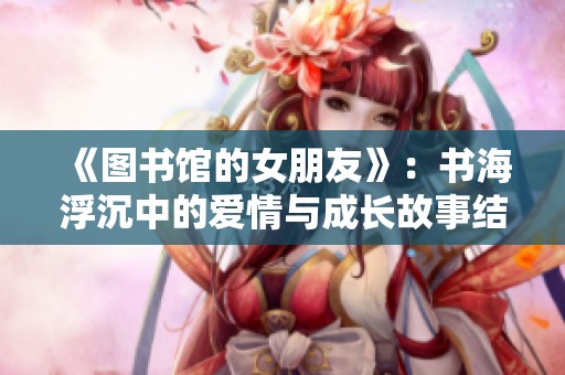 《图书馆的女朋友》：书海浮沉中的爱情与成长故事结局探索