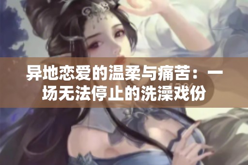 异地恋爱的温柔与痛苦：一场无法停止的洗澡戏份