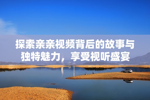 探索亲亲视频背后的故事与独特魅力，享受视听盛宴