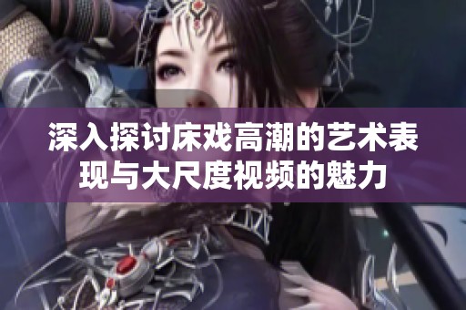 深入探讨床戏高潮的艺术表现与大尺度视频的魅力