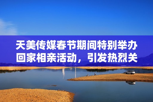 天美传媒春节期间特别举办回家相亲活动，引发热烈关注