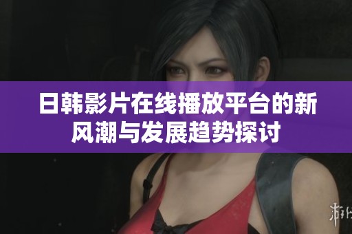 日韩影片在线播放平台的新风潮与发展趋势探讨