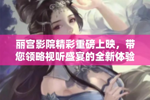 丽宫影院精彩重磅上映，带您领略视听盛宴的全新体验