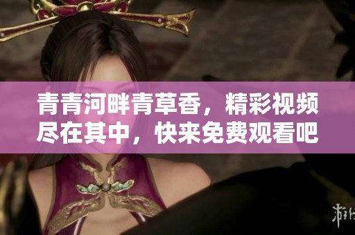 青青河畔青草香，精彩视频尽在其中，快来免费观看吧