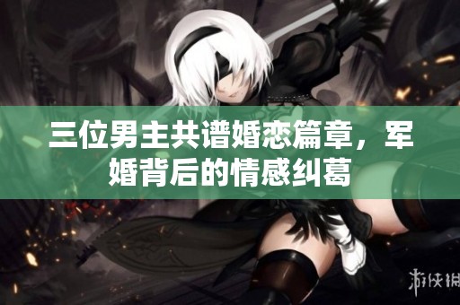 三位男主共谱婚恋篇章，军婚背后的情感纠葛