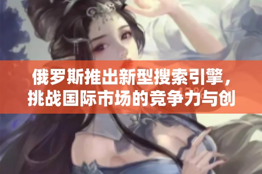 俄罗斯推出新型搜索引擎，挑战国际市场的竞争力与创新性