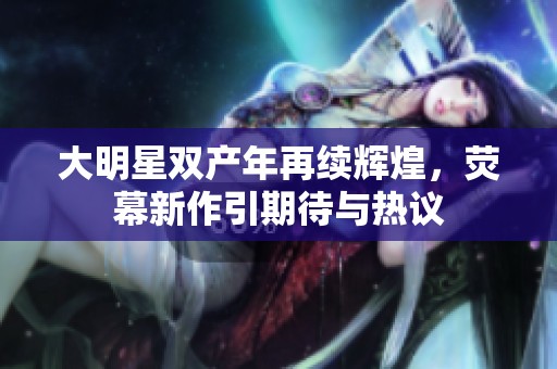 大明星双产年再续辉煌，荧幕新作引期待与热议