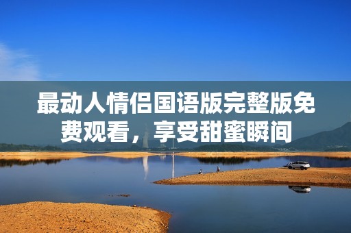 最动人情侣国语版完整版免费观看，享受甜蜜瞬间