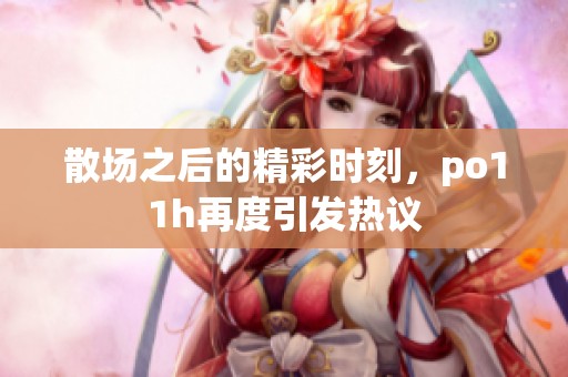 散场之后的精彩时刻，po11h再度引发热议
