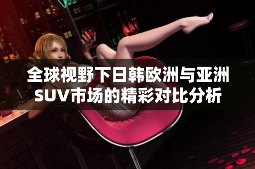 全球视野下日韩欧洲与亚洲SUV市场的精彩对比分析