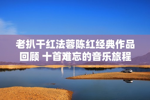 老扒干红法蓉陈红经典作品回顾 十首难忘的音乐旅程