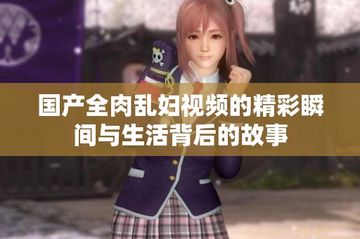国产全肉乱妇视频的精彩瞬间与生活背后的故事