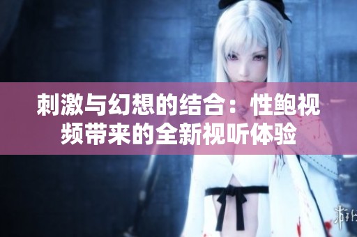 刺激与幻想的结合：性鲍视频带来的全新视听体验