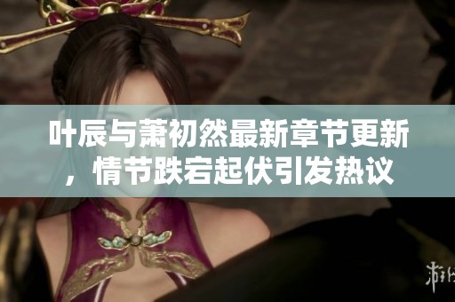 叶辰与萧初然最新章节更新，情节跌宕起伏引发热议