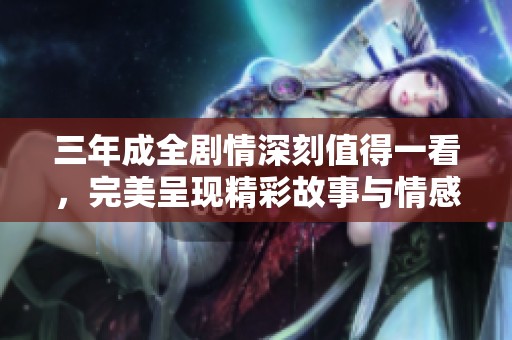 三年成全剧情深刻值得一看，完美呈现精彩故事与情感交织