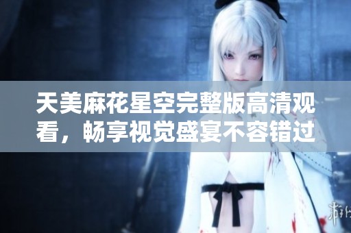 天美麻花星空完整版高清观看，畅享视觉盛宴不容错过