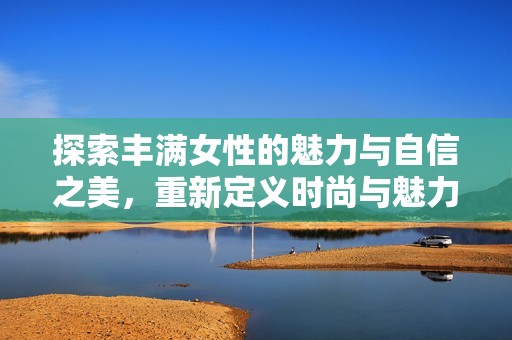 探索丰满女性的魅力与自信之美，重新定义时尚与魅力