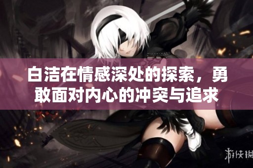 白洁在情感深处的探索，勇敢面对内心的冲突与追求