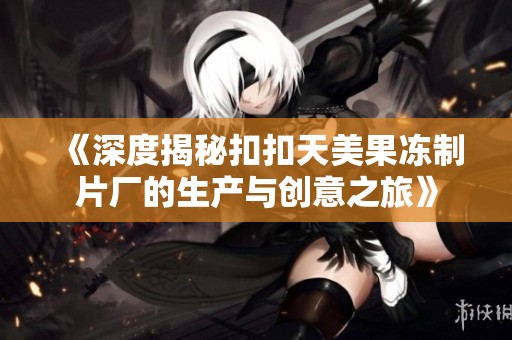 《深度揭秘扣扣天美果冻制片厂的生产与创意之旅》