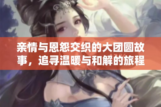 亲情与恩怨交织的大团圆故事，追寻温暖与和解的旅程