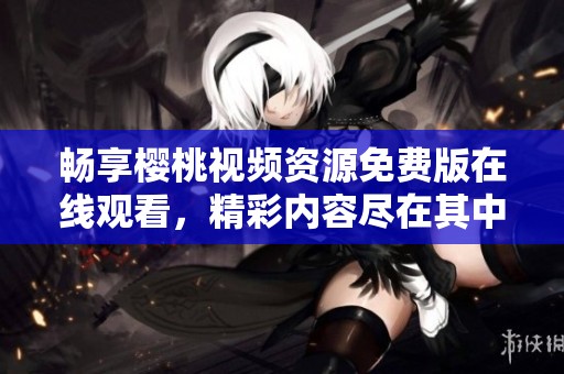 畅享樱桃视频资源免费版在线观看，精彩内容尽在其中