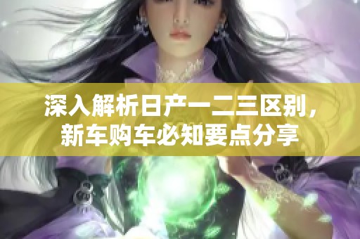 深入解析日产一二三区别，新车购车必知要点分享