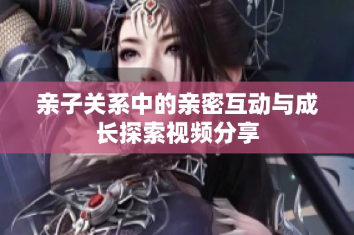 亲子关系中的亲密互动与成长探索视频分享