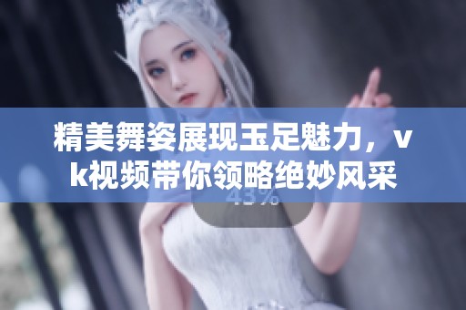 精美舞姿展现玉足魅力，vk视频带你领略绝妙风采