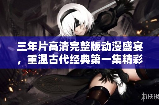 三年片高清完整版动漫盛宴，重温古代经典第一集精彩内容