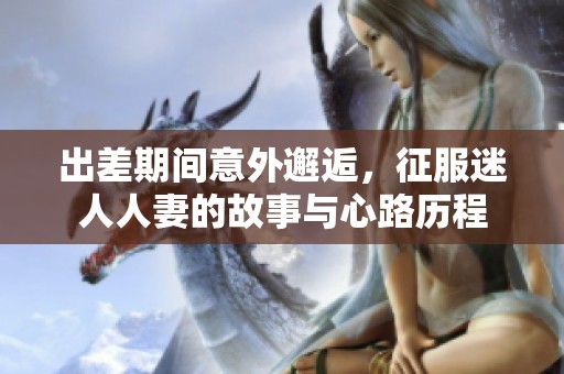 出差期间意外邂逅，征服迷人人妻的故事与心路历程