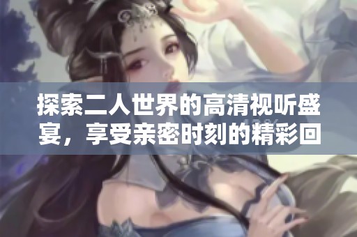 探索二人世界的高清视听盛宴，享受亲密时刻的精彩回放