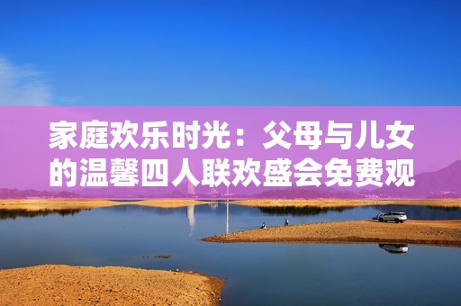 家庭欢乐时光：父母与儿女的温馨四人联欢盛会免费观看