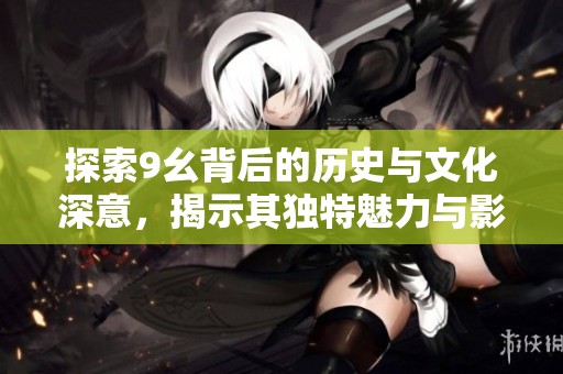 探索9幺背后的历史与文化深意，揭示其独特魅力与影响力