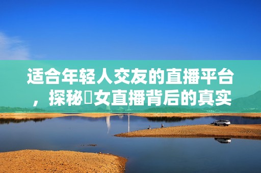 适合年轻人交友的直播平台，探秘祼女直播背后的真实故事