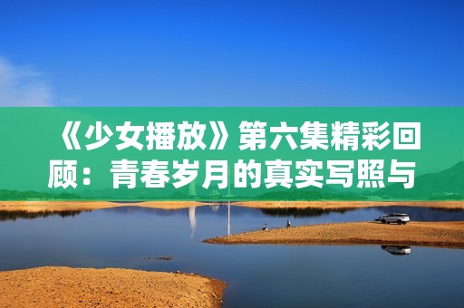 《少女播放》第六集精彩回顾：青春岁月的真实写照与情感碰撞