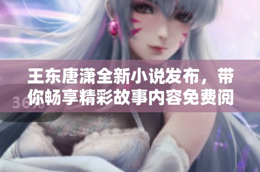 王东唐潇全新小说发布，带你畅享精彩故事内容免费阅读